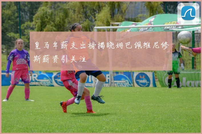 皇马年薪支出榜揭晓姆巴佩维尼修斯薪资引关注